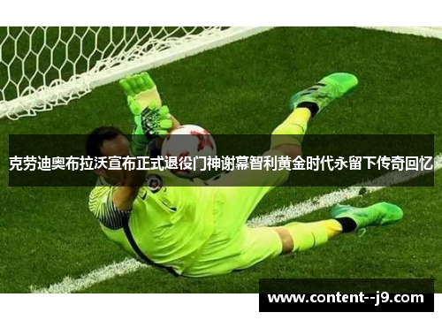 克劳迪奥布拉沃宣布正式退役门神谢幕智利黄金时代永留下传奇回忆