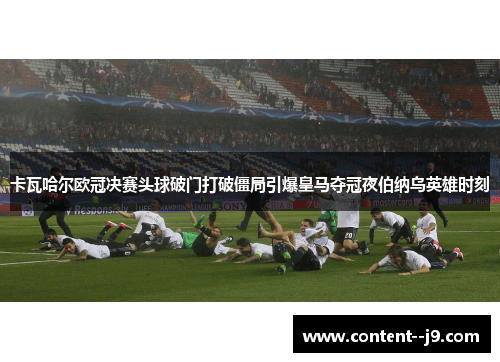 卡瓦哈尔欧冠决赛头球破门打破僵局引爆皇马夺冠夜伯纳乌英雄时刻 卡瓦哈尔欧冠决赛头球破门打破僵局引爆皇马夺冠夜伯纳乌英雄时刻